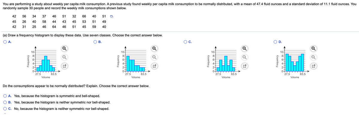 You are performing a study about weekly per capita milk consumption. A previous study found weekly per capita milk consumption to be normally distributed, with a mean of 47.4 fluid ounces and a standard deviation of 11.1 fluid ounces. You
randomly sample 30 people and record the weekly milk consumptions shown below.
42
56
34
37
46
51
32
66
40
51
45
26
40
58
44
43
45
53
51
49
42
31
25
46
64
46
51
45
59
40
(a) Draw a frequency histogram to display these data. Use seven classes. Choose the correct answer below.
O A.
В.
C.
D.
10-
10-
10-
10-
8-
8-
8-
6-
4-
27.5
63.5
27.5
63.5
27.5
63.5
27.5
63.5
Volume
Volume
Volume
Volume
Do the consumptions appear to be normally distributed? Explain. Choose the correct answer below.
A. Yes, because the histogram is symmetric and bell-shaped.
B. Yes, because the histogram is neither symmetric nor bell-shaped.
C. No, because the histogram is neither symmetric nor bell-shaped.
Frequency
nbər
Frequency
Frequency
