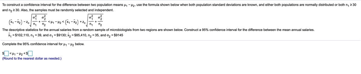 To construct a confidence interval for the difference between two population means µ1 - H2, use the formula shown below when both population standard deviations are known, and either both populations are normally distributed or both n, 2 30
and n2 2 30. Also, the samples must be randomly selected and independent.
2
.2
1
<H1 - H2< (x1 - X2) + Zc
+ -
+
n1
n2
n1
n2
°z- (2x - x)
The descriptive statistics for the annual salaries from a random sample of microbiologists from two regions are shown below. Construct a 95% confidence interval for the difference between the mean annual salaries.
X, = $102,110, n, = 39, and o, = $9130; x, = $85,410, n2 = 35, and o2 = $9145
Complete the 95% confidence interval for u, - H2 below.
$]<H1 - H2 < $]
(Round to the nearest dollar as needed.)
