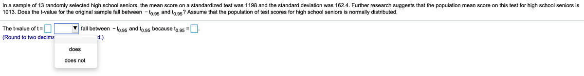 In a sample of 13 randomly selected high school seniors, the mean score on a standardized test was 1198 and the standard deviation was 162.4. Further research suggests that the population mean score on this test for high school seniors is
1013. Does the t-value for the original sample fall between - to 95 and to 95? Assume that the population of test scores for high school seniors is normally distributed.
The t-value of t =
fall between - to 95 and to 95 because to 95
(Round to two decima
d.)
does
does not

