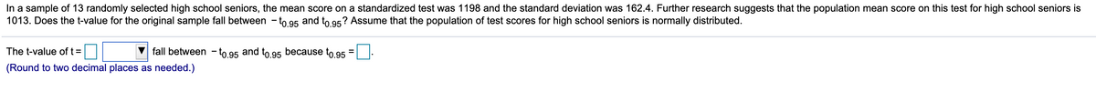 In a sample of 13 randomly selected high school seniors, the mean score on a standardized test was 1198 and the standard deviation was 162.4. Further research suggests that the population mean score on this test for high school seniors is
1013. Does the t-value for the original sample fall between - to 95 and to 95? Assume that the population of test scores for high school seniors is normally distributed.
The t-value of t=
fall between - to.95 and to.95 because to.95
(Round to two decimal places as needed.)
