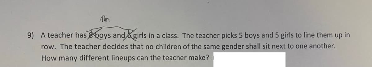 Pr
9) A teacher has boys and girls in a class. The teacher picks 5 boys and 5 girls to line them up in
row. The teacher decides that no children of the same gender shall sit next to one another.
How many different lineups can the teacher make?