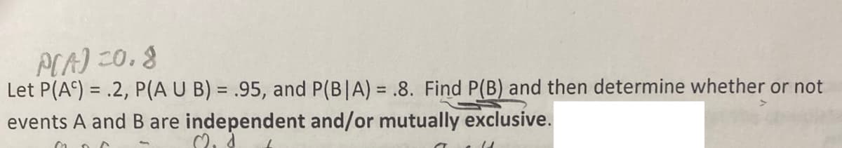 P(A)=0.8
Let P(AC) = .2, P(A U B) = .95, and P(BIA) = .8. Find P(B) and then determine whether or not
events A and B are independent and/or mutually exclusive.
2₁ d
006
U