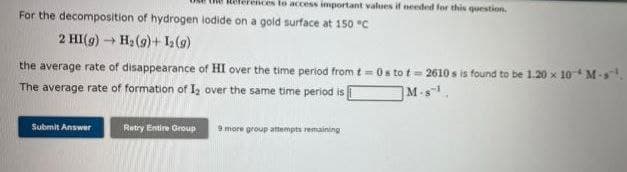 to access important values if needed for this question.
For the decomposition of hydrogen iodide on a gold surface at 150 °C
2 HI(g) → H₂ (9)+ 1₂ (9)
the average rate of disappearance of HI over the time period from t=0s to t=2610s is found to be 1.20 x 10M-s¹.
The average rate of formation of 1₂ over the same time period is
M-S¹
Submit Answer
Retry Entire Group
9 more group attempts remaining