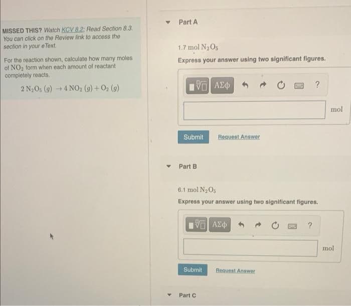 MISSED THIS? Watch KCV 8.2: Read Section 8.3.
You can click on the Review link to access the
section in your eText.
For the reaction shown, calculate how many moles
of NO₂ form when each amount of reactant
completely reacts.
2 N₂Os (g) → 4NO₂2 (9) + 0₂ (9)
Y
Part A
1.7 mol N₂O5
Express your answer using two significant figures.
15. ΑΣΦΑ
Submit
Part B
Submit
Request Answer
6.1 mol N₂O5
Express your answer using two significant figures.
5 ΑΣΦ
Part C
Request Answer
?
?
mol
mol