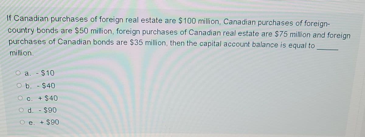 If Canadian purchases of foreign real estate are $100 million, Canadian purchases of foreign-
country bonds are $50 million, foreign purchases of Canadian real estate are $75 million and foreign
purchases of Canadian bonds are $35 million, then the capital account balance is equal to
million.
a. - $10
b. - $40
C. + $40
d. - $90
e. + $90
