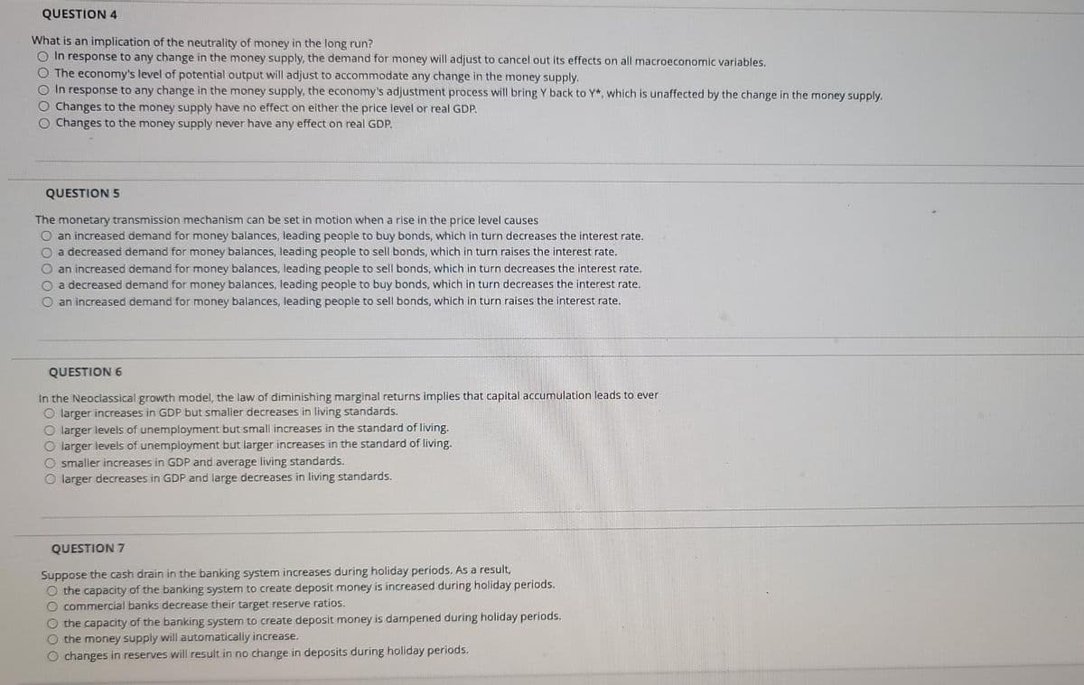 QUESTION 4
What is an implication of the neutrality of money in the long run?
O In response to any change in the money supply, the demand for money will adjust to cancel out its effects on all macroeconomic variables.
O The economy's level of potential output will adjust to accommodate any change in the money supply.
O In response to any change in the money supply, the economy's adjustment process will bring Y back to Y*, which is unaffected by the change in the money supply.
O Changes to the money supply have no effect on either the price level or real GDP.
O Changes to the money supply never have any effect on real GDP.
QUESTION 5
The monetanry transmission mechanism can be set in motion when a rise in the price level causes
O an increased demand for money balances, leading people to buy bonds, which in turn decreases the interest rate.
O a decreased demand for money balances, leading people to sell bonds, which in turn raises the interest rate.
O an increased demand for money balances, leading people to sell bonds, which in turn decreases the interest rate.
O a decreased demand for money balances, leading people to buy bonds, which in turn decreases the interest rate.
O an increased demand for money balances, leading people to sell bonds, which in turn raises the interest rate.
QUESTION 6
In the Neoclassical growth model, the law of diminishing marginal returns implies that capital accumulation leads to ever
O larger increases in GDP but smaller decreases in living standards.
O larger levels of unemployment but small increases in the standard of living.
O larger levels of unemployment but larger increases in the standard of living.
O smaller increases in GDP and average living standards.
O larger decreases in GDP and large decreases in living standards.
QUESTION 7
Suppose the cash drain in the banking system increases during holiday periods. As a result,
O the capacity of the banking system to create deposit money is increased during holiday periods.
O commercial banks decrease their target reserve ratios.
O the capacity of the banking system to create deposit money is dampened during holiday periods.
O the money supply will automatically increase.
O changes in reserves will result in no change in deposits during holiday periods.

