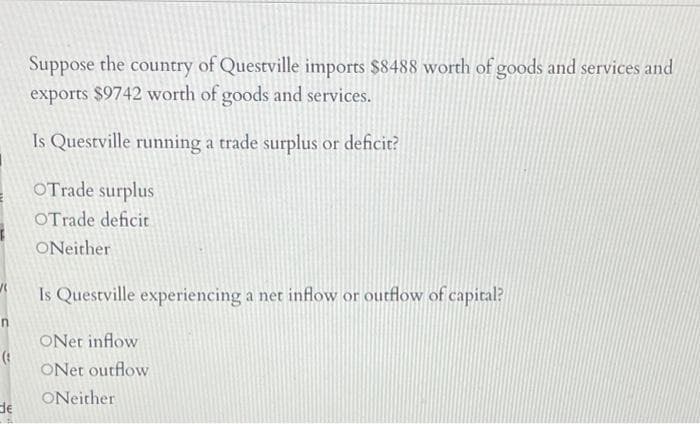 Suppose the country of Questville imports $8488 worth of goods and services and
exports $9742 worth of goods and services.
Is Questville running a trade surplus or deficit?
OTrade surplus
OTrade deficit
ONeither
Is Questville experiencing a net inflow or outflow of capital?
ONet inflow
ONet outflow
ONeither
de
