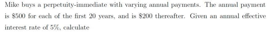 Mike buys a perpetuity-immediate with varying annual payments. The annual payment
is $500 for each of the first 20 years, and is $200 thereafter. Given an annual effective
interest rate of 5%, calculate
