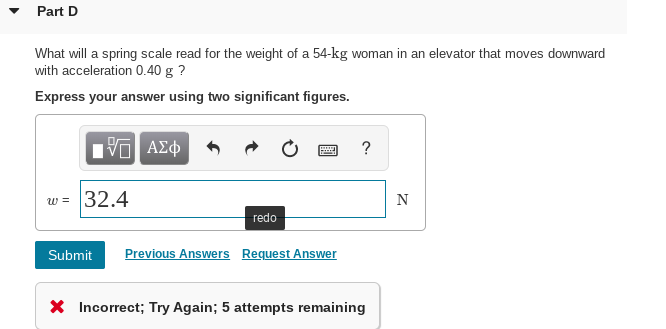 Part D
What will a spring scale read for the weight of a 54-kg woman in an elevator that moves downward
with acceleration 0.40 g ?
Express your answer using two significant figures.
πνα ΑΣφ
w = 32.4
redo
Submit
Previous Answers Request Answer
X Incorrect; Try Again; 5 attempts remaining
