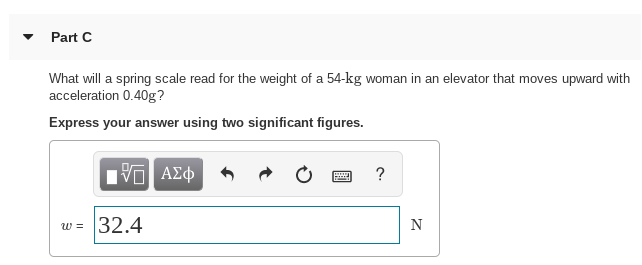 Part C
What will a spring scale read for the weight of a 54-kg woman in an elevator that moves upward with
acceleration 0.40g?
Express your answer using two significant figures.
1να ΑΣφ
32.4
