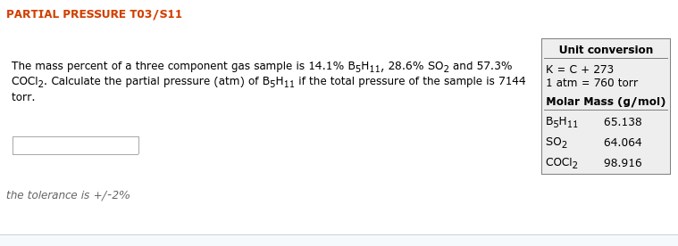 PARTIAL PRESSURE T03/S11
Unit conversion
The mass percent of a three component gas sample is 14.1% B5H11, 28.6% SO2 and 57.3%
COCI2. Calculate the partial pressure (atm) of B5H11 if the total pressure of the sample is 7144
K = C + 273
1 atm = 760 torr
Molar Mass (g/mol)
B5H11
torr.
65.138
SO2
64.064
COCI2
98.916
the tolerance is +/-2%
