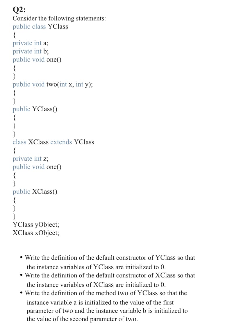 Q2:
Consider the following statements:
public class YClass
{
private int a;
private int b;
public void one()
{
public void two(int x, int y);
{
public YClass()
{
}
}
class XClass extends YClass
{
private int z;
public void one()
{
public XClass()
{
}
}
YClass yObject;
XClass xObject;
• Write the definition of the default constructor of YClass so that
the instance variables of YClass are initialized to 0.
• Write the definition of the default constructor of XClass so that
the instance variables of XClass are initialized to 0.
• Write the definition of the method two of YClass so that the
instance variable a is initialized to the value of the first
parameter of two and the instance variable b is initialized to
the value of the second parameter of two.
