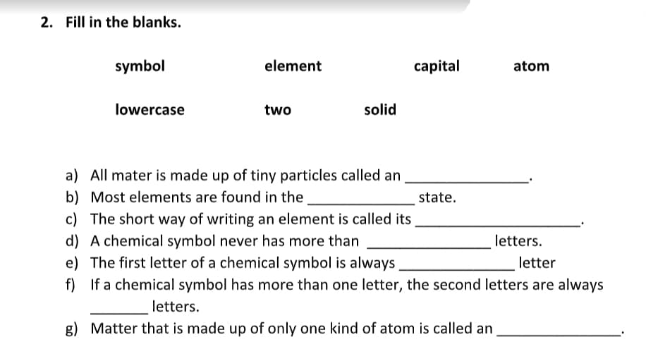2. Fill in the blanks.
symbol
element
capital
atom
lowercase
two
solid
a) All mater is made up of tiny particles called an
b) Most elements are found in the
state.
c) The short way of writing an element is called its
d) A chemical symbol never has more than
e) The first letter of a chemical symbol is always
f) If a chemical symbol has more than one letter, the second letters are always
letters.
letter
letters.
g) Matter that is made up of only one kind of atom is called an
