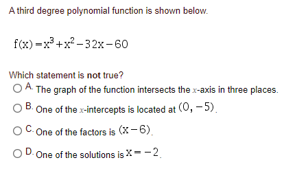 A third degree polynomial function is shown below.
f(x) — х3 +х?— 32х - 60
Which statement is not true?
O A. The graph of the function intersects the x-axis in three places.
В.
One of the x-intercepts is located at (0, – 5).
One of the factors is (X- 6).
O D. One of the solutions is X = -2.
