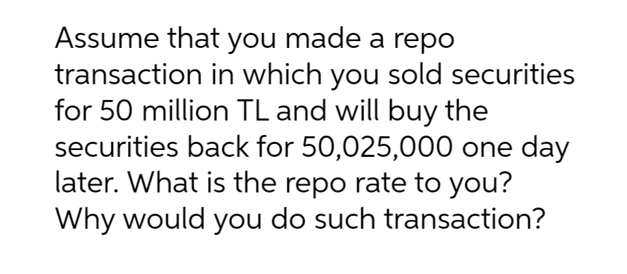 Assume that you made a repo
transaction in which you sold securities
for 50 million TL and will buy the
securities back for 50,025,000 one day
later. What is the repo rate to you?
Why would you do such transaction?