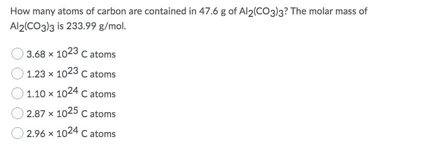 How many atoms of carbon are contained in 47.6 g of Al2(CO3)3? The molar mass of
Al2(CO3)3 is 233.99 g/mol.
3.68 x 1023 C atoms
1.23 x 1023 C
1.10 x 1024 c atoms
2.87 x 1025 c atoms
C atoms
2.96 x 1024 C atoms
