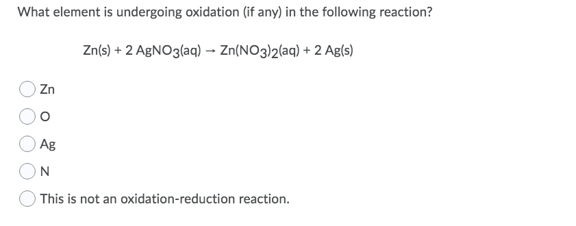 What element is undergoing oxidation (if any) in the following reaction?
Zn(s) + 2 AGNO3(aq) → Zn(NO3)2(aq) + 2 Ag(s)
Zn
Ag
N
This is not an oxidation-reduction reaction.
