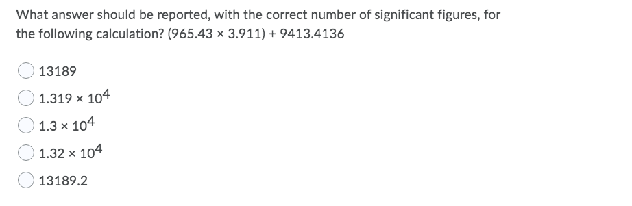 What answer should be reported, with the correct number of significant figures, for
the following calculation? (965.43 × 3.911) + 9413.4136
13189
1.319 x 104
1.3 x 104
1.32 x 104
13189.2

