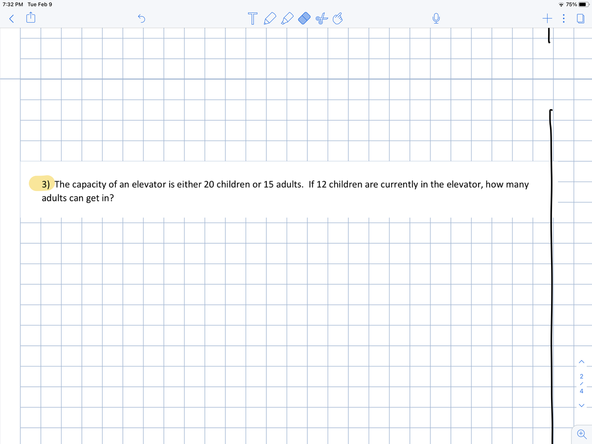 7:32 PM Tue Feb 9
* 75%
3) The capacity of an elevator is either 20 children or 15 adults. If 12 children are currently in the elevator, how many
adults can get in?
2
>
