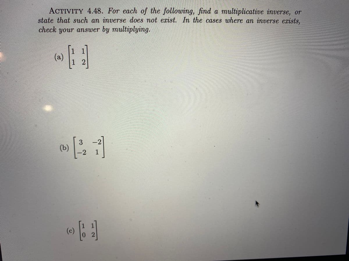 ACTIVITY 4.48. For each of the following, find a multiplicative inverse, or
state that such an inverse does not exist. In the cases where an inverse exists.
check your answer by multiplying.
1
1
(a)
1 2
3
(b)
-2
1
(c)
02
