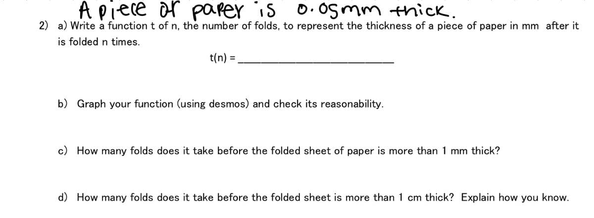 A piece or parer is
0. Og mm thick.
2) a) Write a function t of n, the number of folds, to represent the thickness of a piece of paper in mm after it
is folded n times.
t(n) =
b) Graph your function (using desmos) and check its reasonability.
c) How many folds does it take before the folded sheet of paper is more than 1 mm thick?
d) How many folds does it take before the folded sheet is more than 1 cm thick? Explain how you know.
