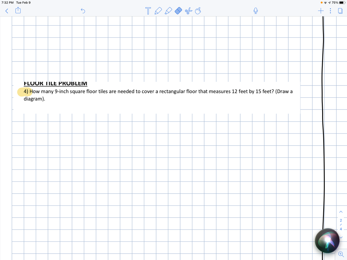 7:32 PM Tue Feb 9
7 9 75%
FLOOR TILE PROBLEM
4) How many 9-inch square floor tiles are needed to cover a rectangular floor that measures 12 feet by 15 feet? (Draw a
diagram).
2
