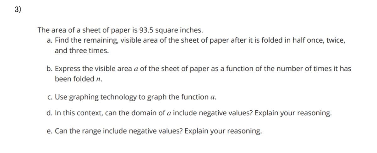 3)
The area of a sheet of paper is 93.5 square inches.
a. Find the remaining, visible area of the sheet of paper after it is folded in half once, twice,
and three times.
b. Express the visible area a of the sheet of paper as a function of the number of times it has
been folded n.
c. Use graphing technology to graph the function a.
d. In this context, can the domain of a include negative values? Explain your reasoning.
e. Can the range include negative values? Explain your reasoning.
