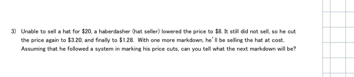 3) Unable to sell a hat for $20, a haberdasher (hat seller) lowered the price to $8. It still did not sell, so he cut
the price again to $3.20, and finally to $1.28. With one more markdown, he' Il be selling the hat at cost.
Assuming that he followed a system in marking his price cuts, can you tell what the next markdown will be?
