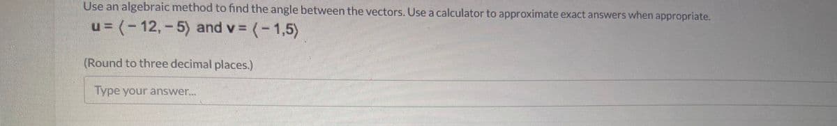 Use an algebraic method to find the angle between the vectors. Use a calculator to approximate exact answers when appropriate.
u= (-12,-5) and v = (-1,5)
(Round to three decimal places.)
Type your answer...