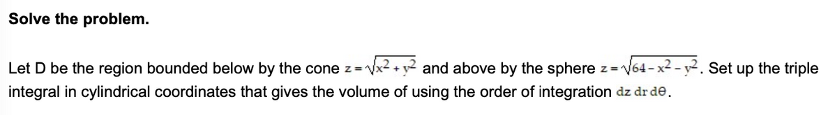 Solve the problem.
Let D be the region bounded below by the cone z=
and above by the sphere z=V64-x² - y². Set up the triple
integral in cylindrical coordinates that gives the volume of using the order of integration dz dr de.
