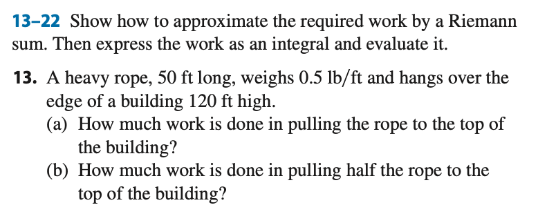 13-22 Show how to approximate the required work by a Riemann
sum. Then express the work as an integral and evaluate it.
13. A heavy rope, 50 ft long, weighs 0.5 lb/ft and hangs over the
edge of a building 120 ft high.
(a) How much work is done in pulling the rope to the top of
the building?
(b) How much work is done in pulling half the rope to the
top of the building?
