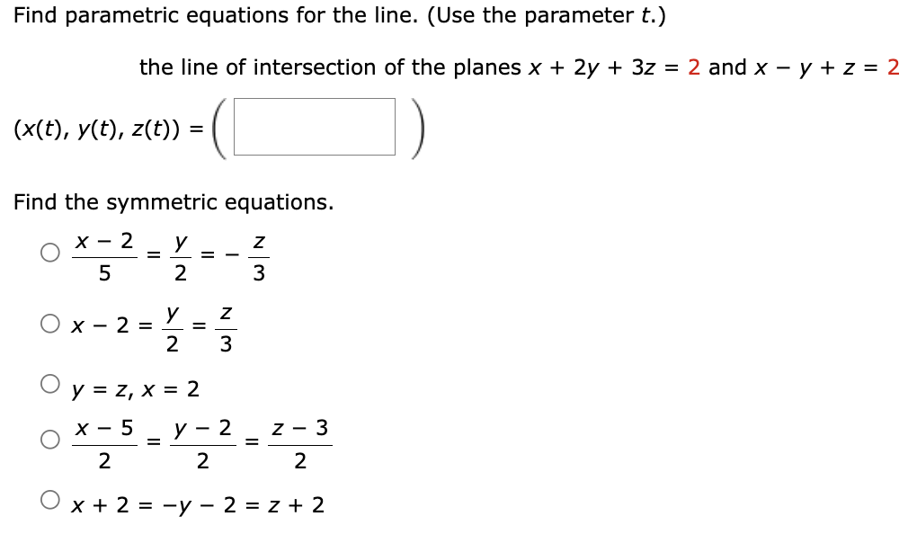 Find parametric equations for the line. (Use the parameter t.)
the line of intersection of the planes x + 2y + 3z = 2 and x - y + z = 2
(x(t), y(t), z(t)) =
%3D
Find the symmetric equations.
х — 2
%D
2
3
y
O x - 2 =
2
3
y = z, x = 2
х — 5
y
- 2
z - 3
2
2
2
x + 2 = -y – 2 = z + 2
