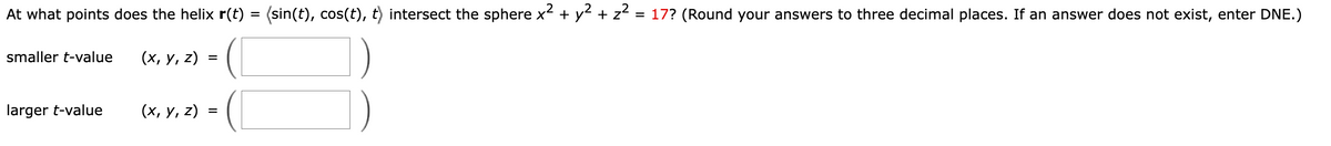 At what points does the helix r(t) = (sin(t), cos(t), t) intersect the sphere x + y + z = 17? (Round your answers to three decimal places. If an answer does not exist, enter DNE.)
smaller t-value
(х, у, z)
larger t-value
(х, у, 2)
