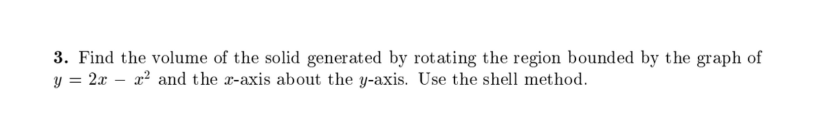 3. Find the volume of the solid generated by rotating the region bounded by t he graph of
y = 2x – x? and the x-axis about the y-axis. Use the shell method.
