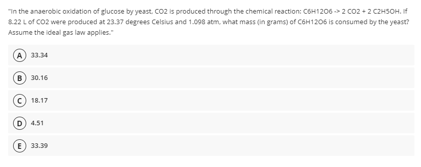 "In the anaerobic oxidation of glucose by yeast, CO2 is produced through the chemical reaction: C6H1206 -> 2 CO2 + 2 C2H5OH. If
8.22 L of CO2 were produced at 23.37 degrees Celsius and 1.098 atm, what mass (in grams) of C6H1206 is consumed by the yeast?
Assume the ideal gas law applies."
А) 33.34
B) 30.16
18.17
4.51
E
33.39
