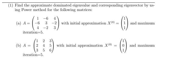 (1) Find the approximate dominated eigenvalue and corresponding eigenvector by us-
ing Power method for the following matrices:
1 -6
3 -2 with initial approximation X0) = 1 and maximum
(a) A =
-6
4 -2
3
iteration=5.
3
with initial approximation X)
6.
2
(b) A = 2
0 and maximum
4
%3D
5
iteration=5.
