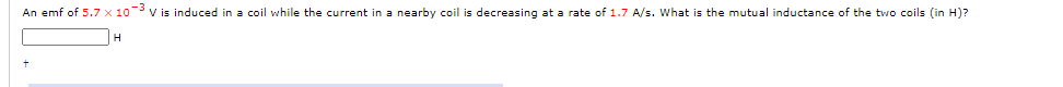 An emf of 5.7 x 10 v is induced in a coil while the current in a nearby coil is decreasing at a rate of 1.7 A/s. What is the mutual inductance of the two coils (in H)?
H

