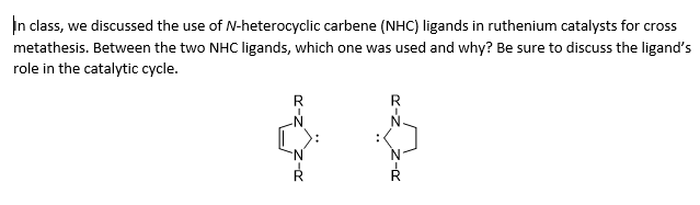 In class, we discussed the use of N-heterocyclic carbene (NHC) ligands in ruthenium catalysts for cross
metathesis. Between the two NHC ligands, which one was used and why? Be sure to discuss the ligand's
role in the catalytic cycle.
