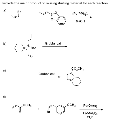 Provide the major product or missing starting material for each reaction.
a)
Br
(Pd(PPH3)4
NaOH
b)
Grubbs cat
"Вос
co,CH3
c)
Grubbs cat
d)
OCH3
OCH3
Pd(OAc)2
Br
P(0-tolyl)3
Et3N
