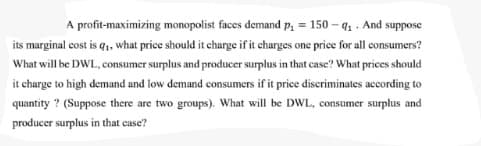 A profit-maximizing monopolist faces demand p, = 150 – q. . And suppose
its marginal cost is q, what price should it charge if it charges one price for all consumers?
What will be DWL, consumer surplus and producer surplus in that case? What prices should
it charge to high demand and low demand consumers if it price discriminates according to
quantity ? (Suppose there are two groups). What will be DWL, consumer surplus and
producer surplus in that case?
