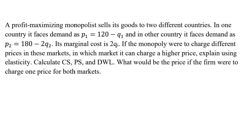 A profit-maximizing monopolist sells its goods to two different countries. In one
country it faces demand as p1
180 – 2q2. Its marginal cost is 2qi. If the monopoly were to charge different
prices in these markets, in which market it can charge a higher price, explain using
elasticity. Calculate CS, PS, and DWL. What would be the price if the firm were to
120 – q, and in other country it faces demand as
P2
charge one price for both markets.
