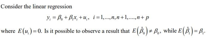 Consider the linear regression
y, = B, + Bx, + u;, i=1,...,n,n+1,..,n+ p
where E(u,) = 0. Is it possible to observe a result that E(B,)+ B,, while E(B) = B,-
