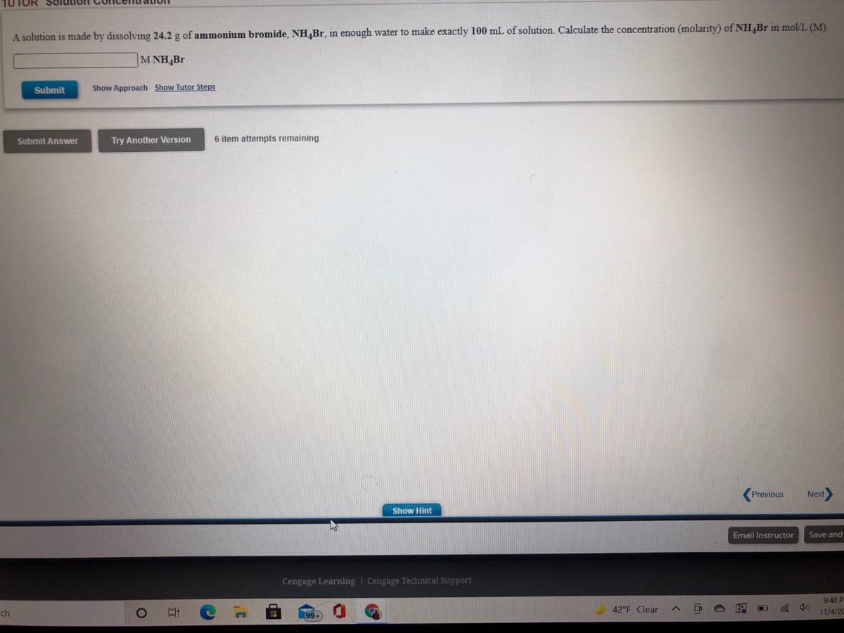 TUTOR
A solution is made by dissolving 24.2 g of ammonium bromide, NH,Br, in enough water to make exactly 100 mL of solution. Calculate the concentration (molarity) of NH Br in mol/L (M).
M NH,Br
Submit
Show Approach Show Tutor Steps
Submit Answer
Try Another Version
6 item attempts remaining
Previous
Next
Show Hint
Email Instructor
Save and
Cengage Learning | Cengage Technical Support
9:40 P
ch
42°F Clear
11/4/20
