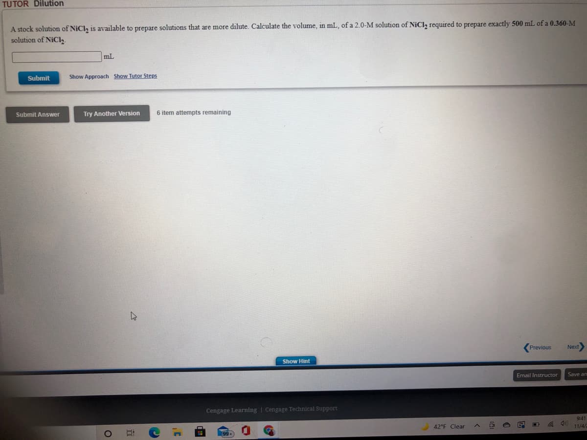 TUTOR Dilution
A stock solution of NiCl, is available to prepare solutions that are more dilute. Calculate the volume, in mL, of a 2.0-M solution of NiCl, required to prepare exactly 500 mL of a 0.360-M
solution of NiClz.
mL
Submit
Show Approach Show Tutor Steps
Submit Answer
Try Another Version
6 item attempts remaining
(Previous
Next
Show Hint
Email Instructor
Save an
Cengage Learning | Cengage Technical Support
9:41
42°F Clear
11/4/
99+
立
