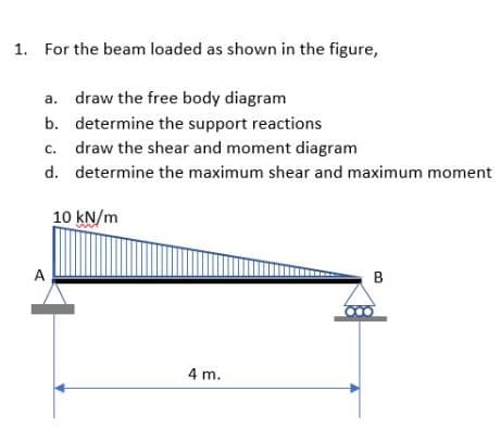 1. For the beam loaded as shown in the figure,
a. draw the free body diagram
b.
determine the support reactions
c. draw the shear and moment diagram
d.
determine the maximum shear and maximum moment
A
10 kN/m
4 m.
B