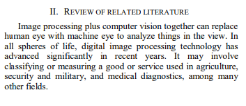 II. REVIEW OF RELATED LITERATURE
Image processing plus computer vision together can replace
human eye with machine eye to analyze things in the view. In
all spheres of life, digital image processing technology has
advanced significantly in recent years. It may involve
classifying or measuring a good or service used in agriculture,
security and military, and medical diagnostics, among many
other fields.
