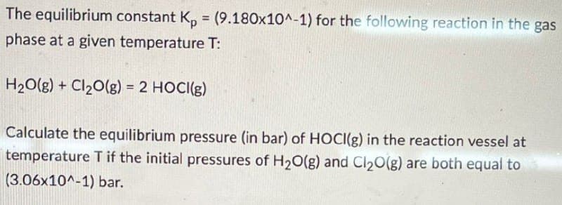 The equilibrium constant Kp = (9.180x10^-1) for the following reaction in the gas
phase at a given temperature T:
H2O(g) + Cl2O(g) = 2 HOCI(g)
Calculate the equilibrium pressure (in bar) of HOCI(g) in the reaction vessel at
temperature T if the initial pressures of H2O(g) and Cl₂O(g) are both equal to
(3.06x10^-1) bar.
