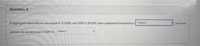 Question 4
If aggregate expenditures are equal to 15,000, and GDP is 20,000, then unplanned investment is [Select]
period, we would expect GDP to [Select]
and next