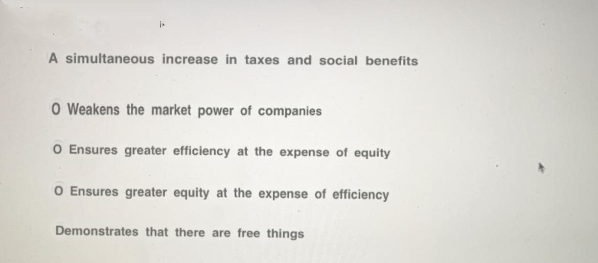 i
A simultaneous increase in taxes and social benefits
O Weakens the market power of companies
O Ensures greater efficiency at the expense of equity
O Ensures greater equity at the expense of efficiency
Demonstrates that there are free things