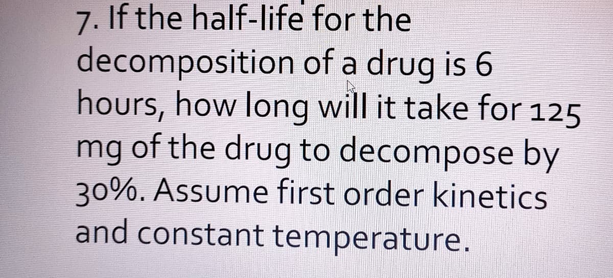 7. If the half-life for the
decomposition of a drug is 6
hours, how long will it take for 125
mg of the drug to decompose by
30%. Assume first order kinetics
and constant temperature.
